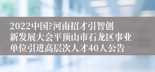 2022中国?河南招才引智创新发展大会平顶山市石龙区事业单位引进高层次人才40人公告