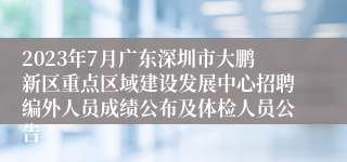 2023年7月广东深圳市大鹏新区重点区域建设发展中心招聘编外人员成绩公布及体检人员公告
