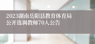 2023湖南岳阳县教育体育局公开选调教师70人公告