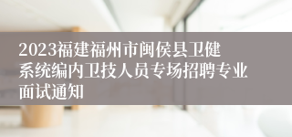 2023福建福州市闽侯县卫健系统编内卫技人员专场招聘专业面试通知