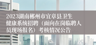 2023湖南郴州市宜章县卫生健康系统招聘（面向在岗临聘人员现场报名）考核情况公告