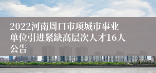 2022河南周口市项城市事业单位引进紧缺高层次人才16人公告