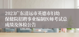 2023广东清远市英德市妇幼保健院招聘事业编制医师考试总成绩及体检公告