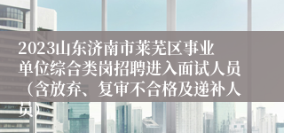 2023山东济南市莱芜区事业单位综合类岗招聘进入面试人员（含放弃、复审不合格及递补人员）