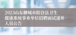 2023山东聊城市阳谷县卫生健康系统事业单位招聘面试递补人员公告