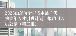 2023山东济宁市泗水县“优秀青年人才引进计划”拟聘用人员公示（第三批）