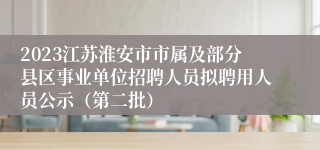 2023江苏淮安市市属及部分县区事业单位招聘人员拟聘用人员公示（第二批）