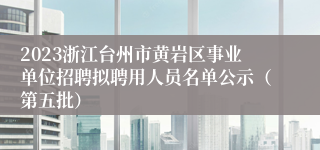 2023浙江台州市黄岩区事业单位招聘拟聘用人员名单公示（第五批）