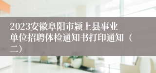 2023安徽阜阳市颍上县事业单位招聘体检通知书打印通知（二）