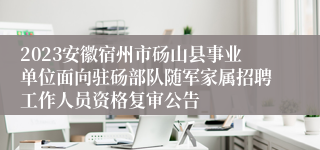 2023安徽宿州市砀山县事业单位面向驻砀部队随军家属招聘工作人员资格复审公告