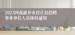 2023河南新乡市封丘县招聘事业单位人员体检通知