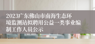 2023广东佛山市南海生态环境监测站拟聘用公益一类事业编制工作人员公示