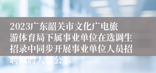 2023广东韶关市文化广电旅游体育局下属事业单位在选调生招录中同步开展事业单位人员招聘拟聘人员公示