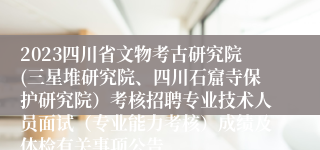 2023四川省文物考古研究院(三星堆研究院、四川石窟寺保护研究院）考核招聘专业技术人员面试（专业能力考核）成绩及体检有关事项公告