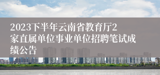 2023下半年云南省教育厅2家直属单位事业单位招聘笔试成绩公告