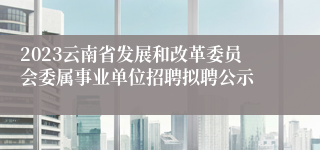 2023云南省发展和改革委员会委属事业单位招聘拟聘公示