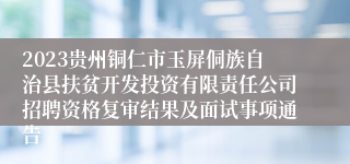 2023贵州铜仁市玉屏侗族自治县扶贫开发投资有限责任公司招聘资格复审结果及面试事项通告