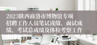 2023陕西商洛市博物馆专项招聘工作人员笔试成绩、面试成绩、考试总成绩及体检考察工作安排公告