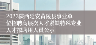 2023陕西延安黄陵县事业单位招聘高层次人才紧缺特殊专业人才拟聘用人员公示
