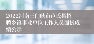 2022河南三门峡市卢氏县招聘乡镇事业单位工作人员面试成绩公示