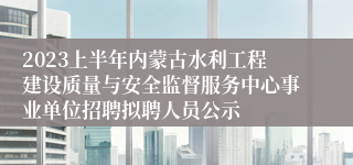 2023上半年内蒙古水利工程建设质量与安全监督服务中心事业单位招聘拟聘人员公示