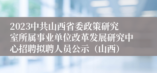 2023中共山西省委政策研究室所属事业单位改革发展研究中心招聘拟聘人员公示（山西）