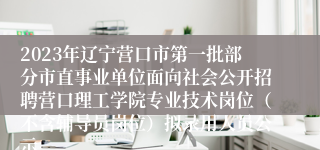 2023年辽宁营口市第一批部分市直事业单位面向社会公开招聘营口理工学院专业技术岗位（不含辅导员岗位）拟录用人员公示