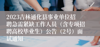 2023吉林通化县事业单位招聘急需紧缺工作人员（含专项招聘高校毕业生）公告（2号）面试通知