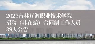 2023吉林辽源职业技术学院招聘（非在编）合同制工作人员39人公告