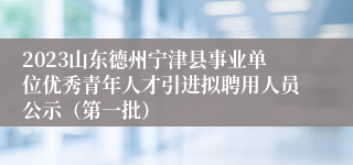 2023山东德州宁津县事业单位优秀青年人才引进拟聘用人员公示（第一批）