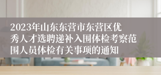 2023年山东东营市东营区优秀人才选聘递补入围体检考察范围人员体检有关事项的通知