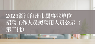 2023浙江台州市属事业单位招聘工作人员拟聘用人员公示（第三批）