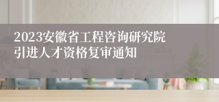 2023安徽省工程咨询研究院引进人才资格复审通知