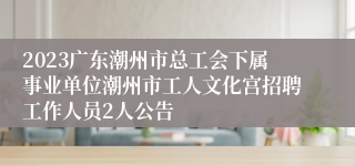 2023广东潮州市总工会下属事业单位潮州市工人文化宫招聘工作人员2人公告