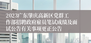 2023广东肇庆高新区党群工作部招聘政府雇员笔试成绩及面试公告有关事项更正公告