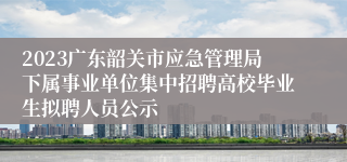 2023广东韶关市应急管理局下属事业单位集中招聘高校毕业生拟聘人员公示