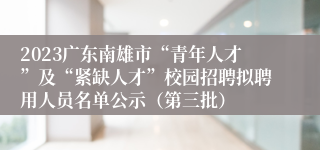 2023广东南雄市“青年人才”及“紧缺人才”校园招聘拟聘用人员名单公示（第三批）