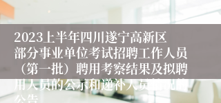 2023上半年四川遂宁高新区部分事业单位考试招聘工作人员（第一批）聘用考察结果及拟聘用人员的公示和递补人员情况的公告
