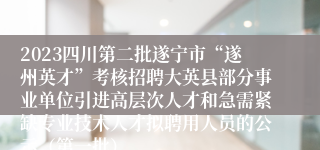 2023四川第二批遂宁市“遂州英才”考核招聘大英县部分事业单位引进高层次人才和急需紧缺专业技术人才拟聘用人员的公示（第一批）