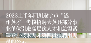 2023上半年四川遂宁市“遂州英才”考核招聘大英县部分事业单位引进高层次人才和急需紧缺专业技术人才第四批拟聘用人员的公示
