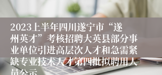 2023上半年四川遂宁市“遂州英才”考核招聘大英县部分事业单位引进高层次人才和急需紧缺专业技术人才第四批拟聘用人员公示