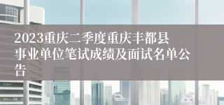 2023重庆二季度重庆丰都县事业单位笔试成绩及面试名单公告