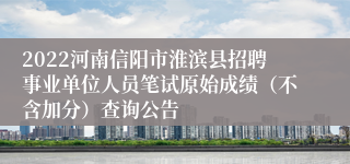 2022河南信阳市淮滨县招聘事业单位人员笔试原始成绩（不含加分）查询公告