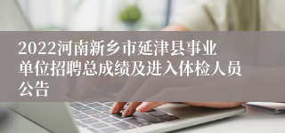 2022河南新乡市延津县事业单位招聘总成绩及进入体检人员公告