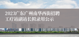 2023广东广州南华西街招聘工疗站副站长拟录用公示