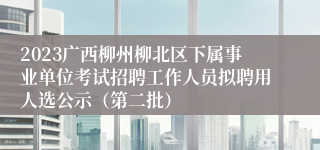 2023广西柳州柳北区下属事业单位考试招聘工作人员拟聘用人选公示（第二批）