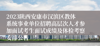 2023陕西安康市汉滨区教体系统事业单位招聘高层次人才参加面试考生面试成绩及体检考察安排公告