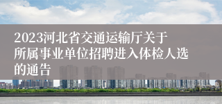 2023河北省交通运输厅关于所属事业单位招聘进入体检人选的通告