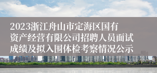 2023浙江舟山市定海区国有资产经营有限公司招聘人员面试成绩及拟入围体检考察情况公示