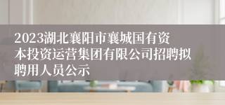 2023湖北襄阳市襄城国有资本投资运营集团有限公司招聘拟聘用人员公示